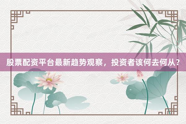 股票配资平台最新趋势观察，投资者该何去何从？
