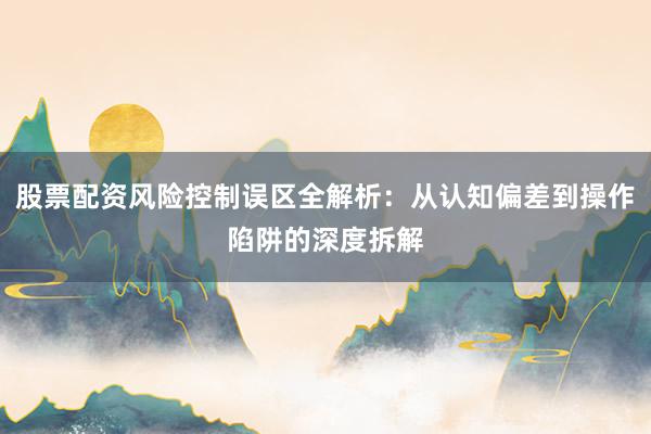 股票配资风险控制误区全解析：从认知偏差到操作陷阱的深度拆解