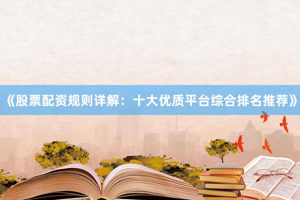 《股票配资规则详解：十大优质平台综合排名推荐》