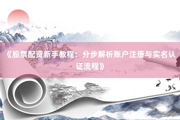《股票配资新手教程：分步解析账户注册与实名认证流程》