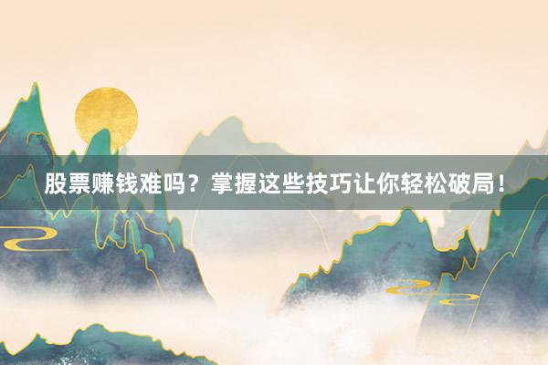 股票赚钱难吗？掌握这些技巧让你轻松破局！