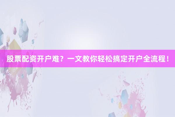 股票配资开户难？一文教你轻松搞定开户全流程！