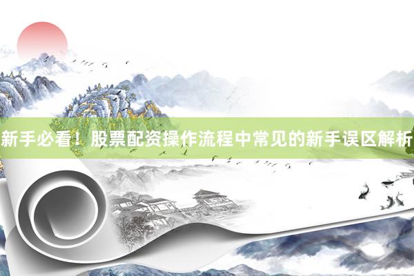 新手必看！股票配资操作流程中常见的新手误区解析