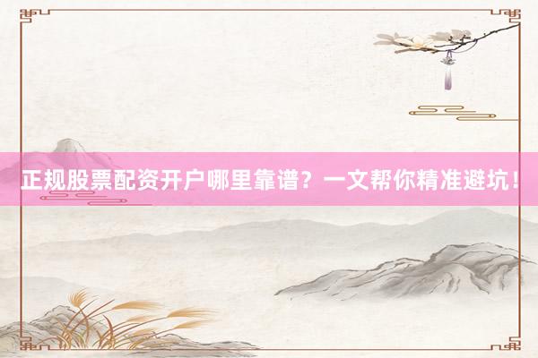正规股票配资开户哪里靠谱？一文帮你精准避坑！