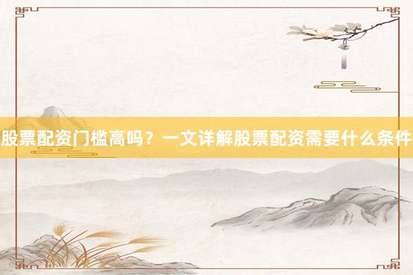 股票配资门槛高吗？一文详解股票配资需要什么条件