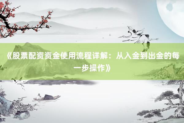 《股票配资资金使用流程详解：从入金到出金的每一步操作》