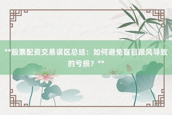 **股票配资交易误区总结：如何避免盲目跟风导致的亏损？**