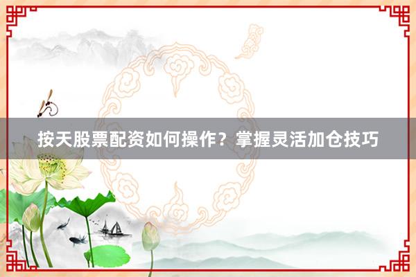 按天股票配资如何操作？掌握灵活加仓技巧