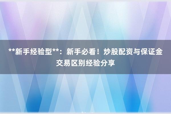 **新手经验型**：新手必看！炒股配资与保证金交易区别经验分享