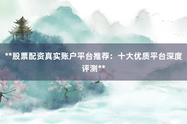 **股票配资真实账户平台推荐:十大优质平台深度评测**