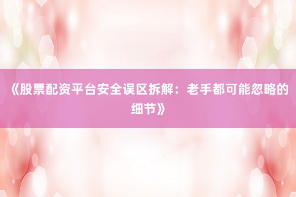 《股票配资平台安全误区拆解：老手都可能忽略的细节》