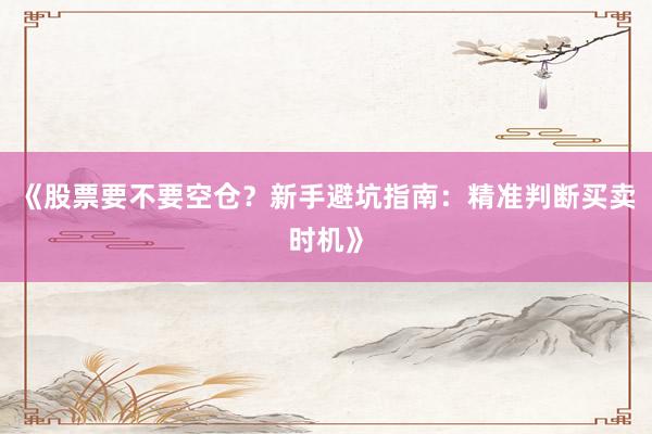《股票要不要空仓？新手避坑指南：精准判断买卖时机》