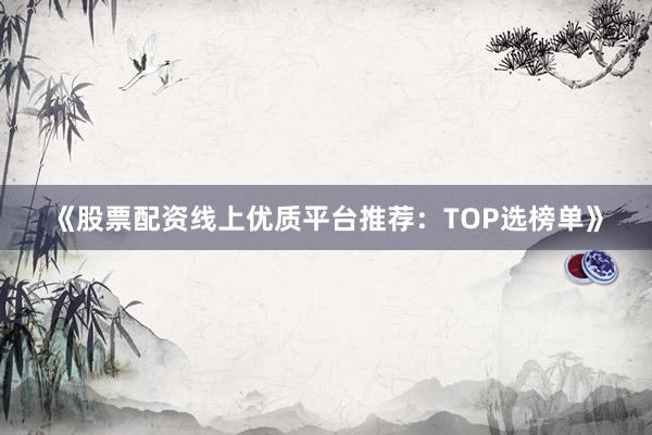 《股票配资线上优质平台推荐：TOP选榜单》