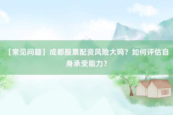 【常见问题】成都股票配资风险大吗？如何评估自身承受能力？