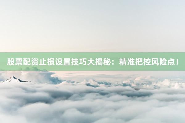股票配资止损设置技巧大揭秘：精准把控风险点！