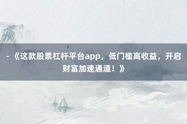 - 《这款股票杠杆平台app，低门槛高收益，开启财富加速通道！》