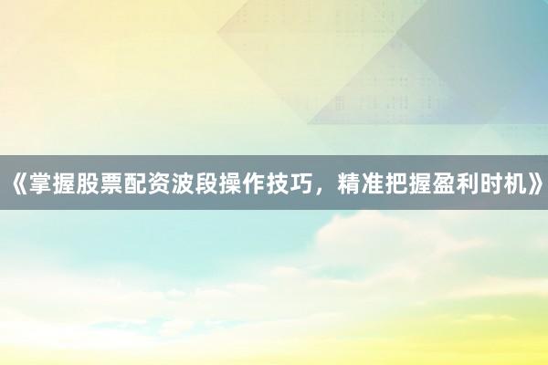 《掌握股票配资波段操作技巧，精准把握盈利时机》