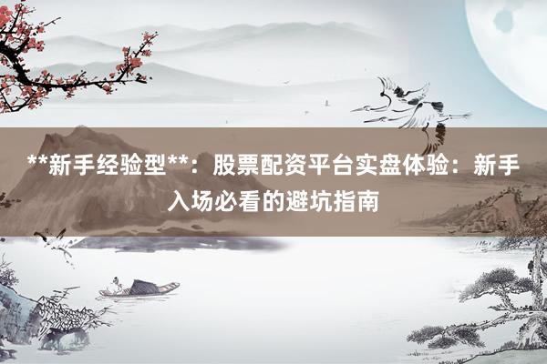 **新手经验型**：股票配资平台实盘体验：新手入场必看的避坑指南