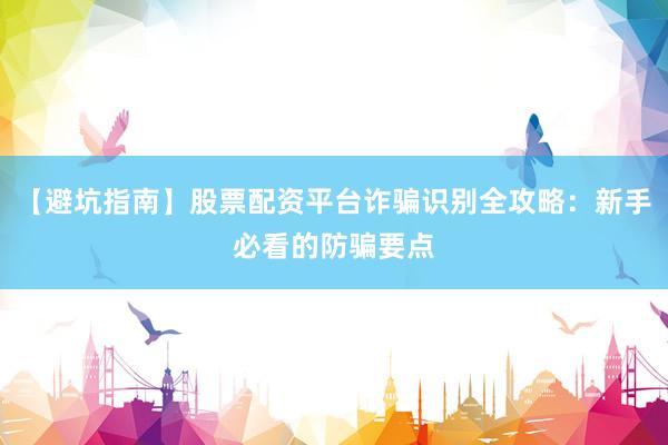 【避坑指南】股票配资平台诈骗识别全攻略：新手必看的防骗要点