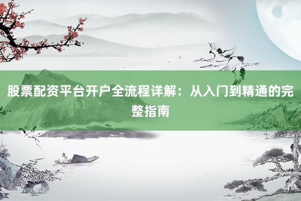 股票配资平台开户全流程详解：从入门到精通的完整指南