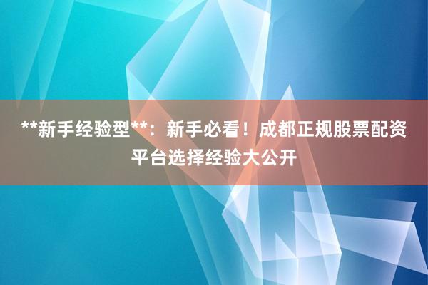 **新手经验型**：新手必看！成都正规股票配资平台选择经验大公开