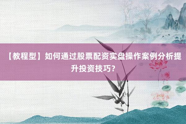 【教程型】如何通过股票配资实盘操作案例分析提升投资技巧？