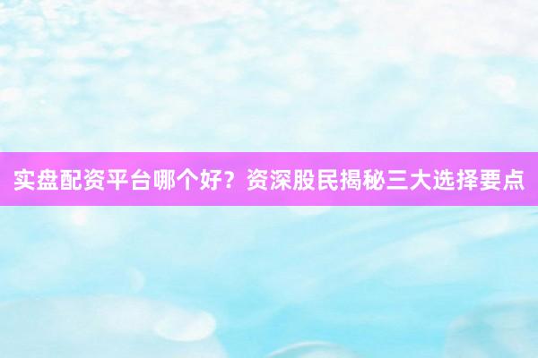 实盘配资平台哪个好？资深股民揭秘三大选择要点