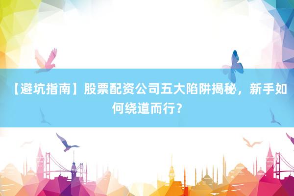 【避坑指南】股票配资公司五大陷阱揭秘，新手如何绕道而行？