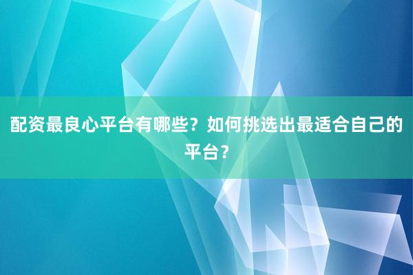 配资最良心平台有哪些？如何挑选出最适合自己的平台？