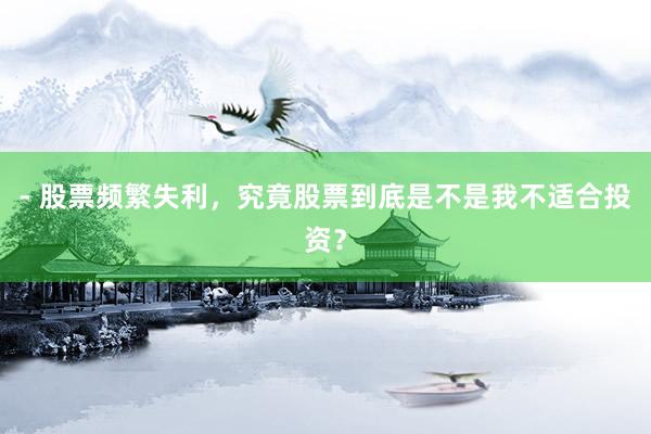 - 股票频繁失利，究竟股票到底是不是我不适合投资？