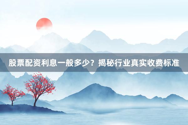 股票配资利息一般多少？揭秘行业真实收费标准
