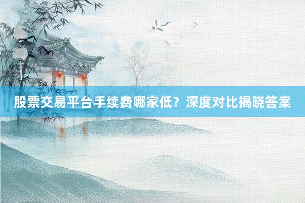 股票交易平台手续费哪家低？深度对比揭晓答案