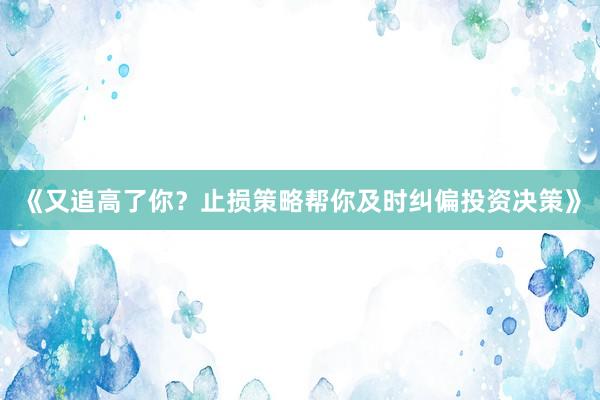 《又追高了你?止损策略帮你及时纠偏投资决策》
