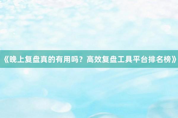 《晚上复盘真的有用吗？高效复盘工具平台排名榜》