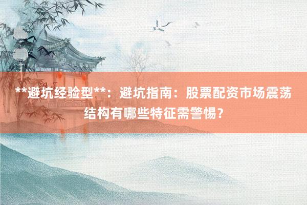 **避坑经验型**：避坑指南：股票配资市场震荡结构有哪些特征需警惕？