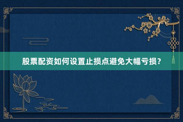 股票配资如何设置止损点避免大幅亏损？