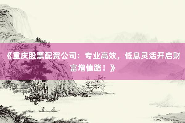 《重庆股票配资公司:专业高效,低息灵活开启财富增值路!》