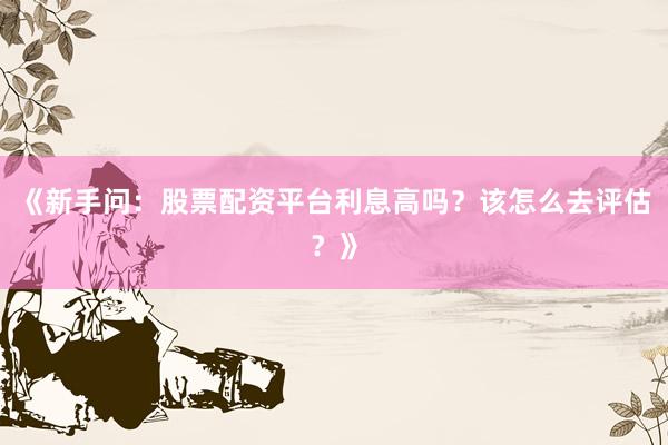《新手问：股票配资平台利息高吗？该怎么去评估？》