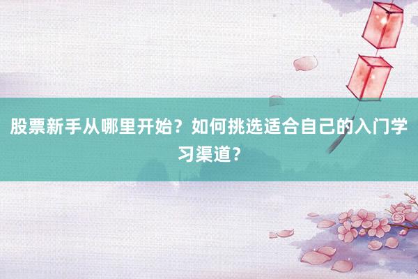 股票新手从哪里开始？如何挑选适合自己的入门学习渠道？