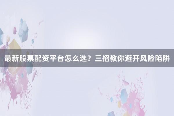 最新股票配资平台怎么选？三招教你避开风险陷阱
