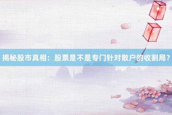 揭秘股市真相：股票是不是专门针对散户的收割局？