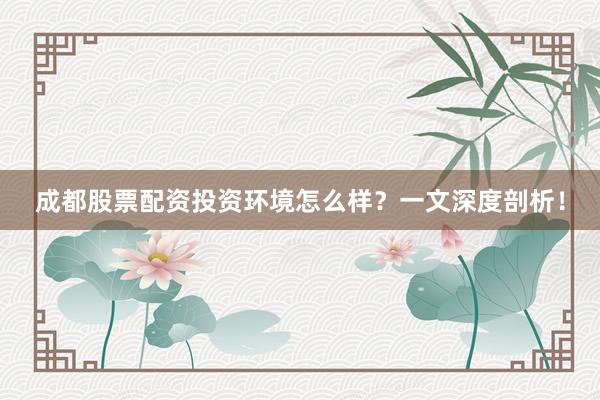 成都股票配资投资环境怎么样？一文深度剖析！