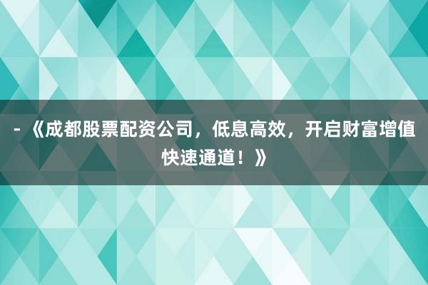 - 《成都股票配资公司，低息高效，开启财富增值快速通道！》