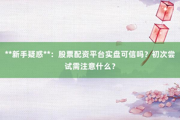 **新手疑惑**：股票配资平台实盘可信吗？初次尝试需注意什么？
