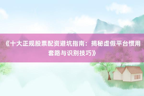 《十大正规股票配资避坑指南：揭秘虚假平台惯用套路与识别技巧》