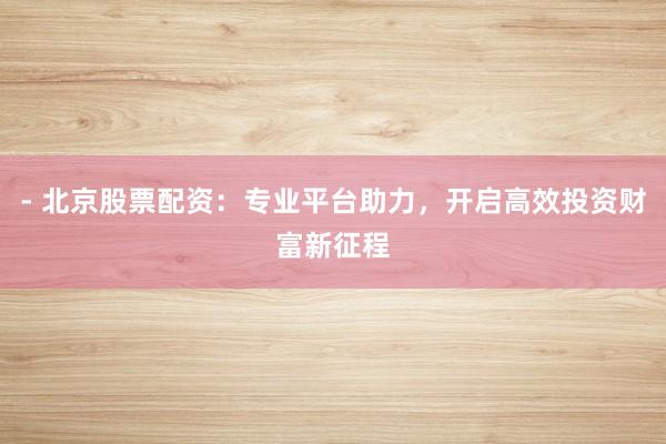 - 北京股票配资：专业平台助力，开启高效投资财富新征程