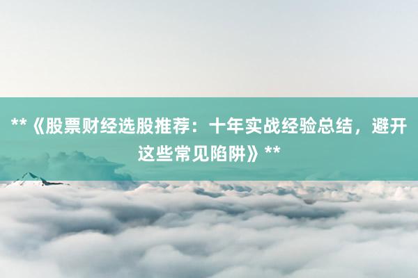 **《股票财经选股推荐：十年实战经验总结，避开这些常见陷阱》**