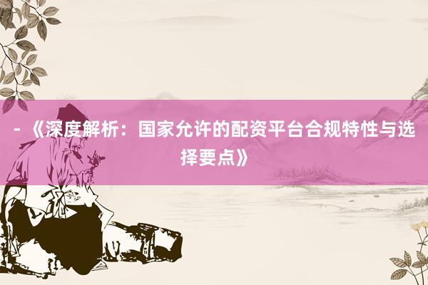 - 《深度解析：国家允许的配资平台合规特性与选择要点》